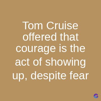 Tom Cruise
offered that
courage is the
act of showing
up, despite fear