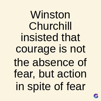 Winston
Churchill
insisted that
courage is not
the absence of
fear, but action
in spite of fear