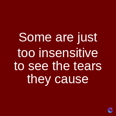 Some are just
too insensitive
to see the tears
they cause