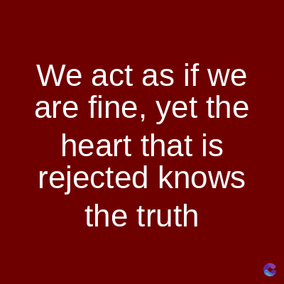 We act as if we
are fine, yet the
heart that is
rejected knows
the truth