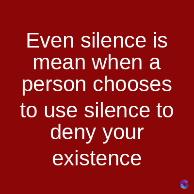 Even silence is
mean when a
person chooses
to use silence to
deny your
existence