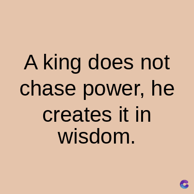 A king does not
chase power, he
creates it in
wisdom.