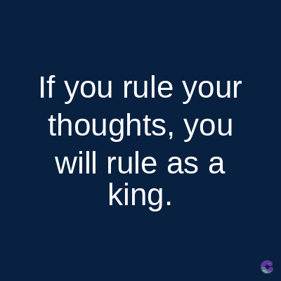 If you rule your
thoughts, you
will rule as a
king.
