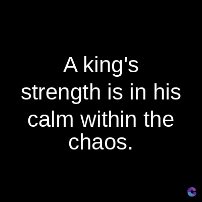 A king's
strength is in his
calm within the
chaos.