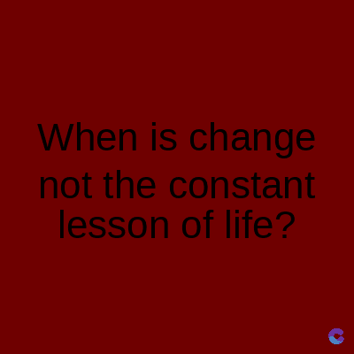 When is change
not the constant
lesson of life?
