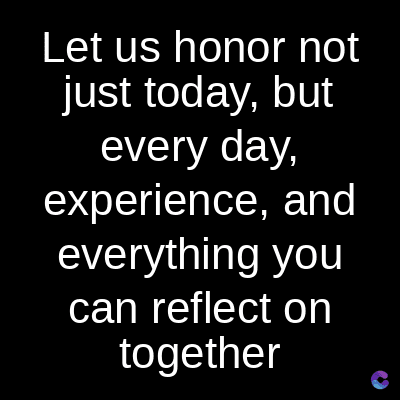 Let us honor not
just today, but
every day,
experience, and
everything you
can reflect on
together