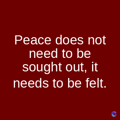 Peace does not
need to be
sought out, it
needs to be felt.
