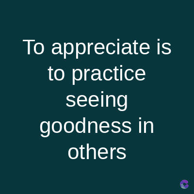 To appreciate is
to practice
seeing
goodness in
others