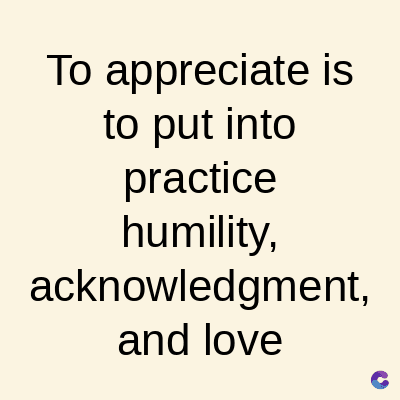 To appreciate is
to put into
practice
humility,
acknowledgment,
and love
C