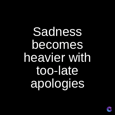 Sadness
becomes
heavier with
too-late
apologies