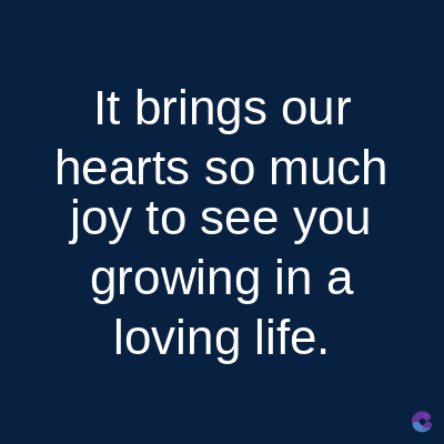 It brings our
hearts so much
joy to see you
growing in a
loving life.