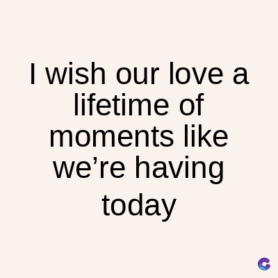 I wish our love a
lifetime of
moments like
we're having
today
C
