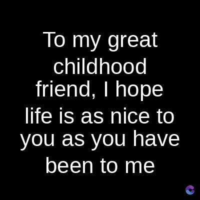 To my great
childhood
friend, I hope
life is as nice to
you as you have
been to me