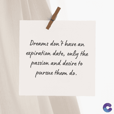 Dreams don't have an
expiration date, only the
passion and desire to
pursue them do.