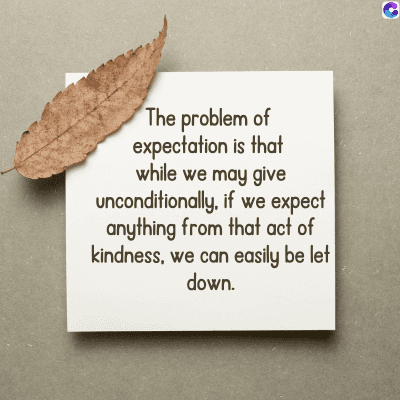 The problem of
expectation is that
while we may give
unconditionally, if we expect
anything from that act of
kindness, we can easily be let
down.
C