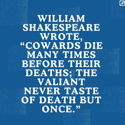 0
WILLIAM
SHAKESPEARE
WROTE,
"COWARDS DIE
MANY TIMES
BEFORE THEIR
DEATHS; THE
VALIANT
NEVER TASTE
OF DEATH BUT
ONCE."