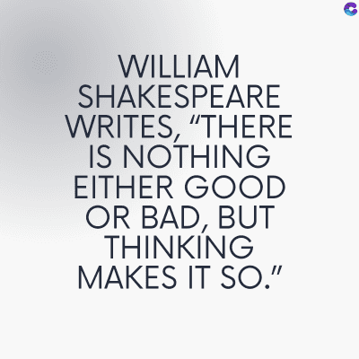 WILLIAM
SHAKESPEARE
WRITES, "THERE
IS NOTHING
EITHER GOOD
OR BAD, BUT
THINKING
MAKES IT SO."
C