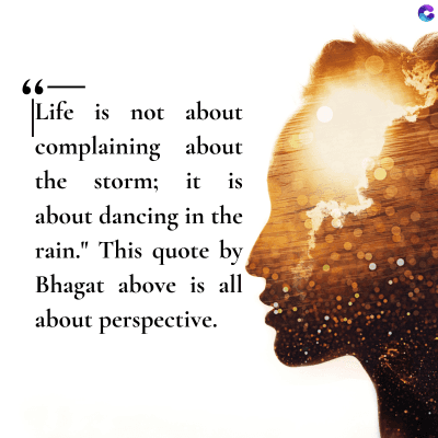 –),
Life is not about
complaining about
the storm; it is
about dancing in the
rain." This quote by
Bhagat above is all
about perspective.