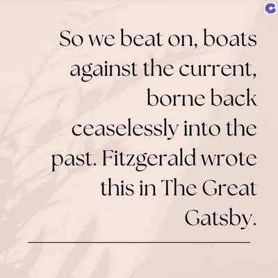 So we beat on, boats
against the current,
borne back
ceaselessly into the
past. Fitzgerald wrote
this in The Great
Gatsby.