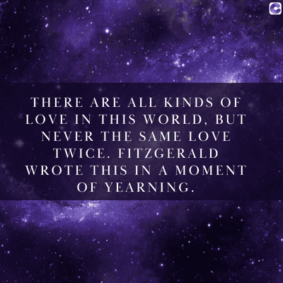 0
THERE ARE ALL KINDS OF
LOVE IN THIS WORLD, BUT
NEVER THE SAME LOVE
TWICE. FITZGERALD
WROTE THIS IN A MOMENT
OF YEARNING.