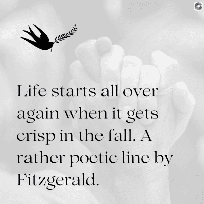 Life starts all over
again when it gets
crisp in the fall. A
rather poetic line by
Fitzgerald.