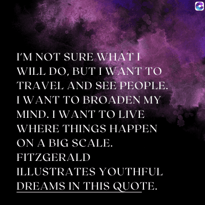 0
I'M NOT SURE WHAT I
WILL DO, BUT I WANT TO
TRAVEL AND SEE PEOPLE.
I WANT TO BROADEN MY
MIND. I WANT TO LIVE
WHERE THINGS HAPPEN
ON A BIG SCALE.
FITZGERALD
ILLUSTRATES YOUTHFUL
DREAMS IN THIS QUOTE.