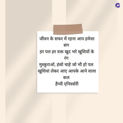 जीवन के सफर में रहना आप हमेशा
संग
हर पल हर वक्त खुद भरे खुशियों के
रंग
मुस्कुराओ, हंसो चाहे जो भी हो पल
खुशियां लेकर आए आपके आने वाला
कल
हैप्पी एनिवर्सरी