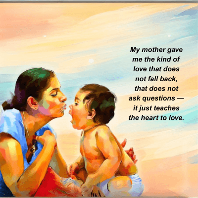 My mother gave
me the kind of
love that does
not fall back,
that does not
ask questions-
it just teaches
the heart to love.