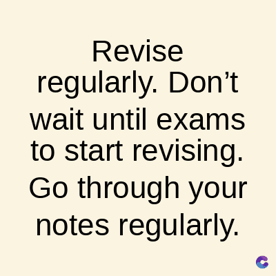 Revise
regularly. Don't
wait until exams
to start revising.
Go through your
notes regularly.